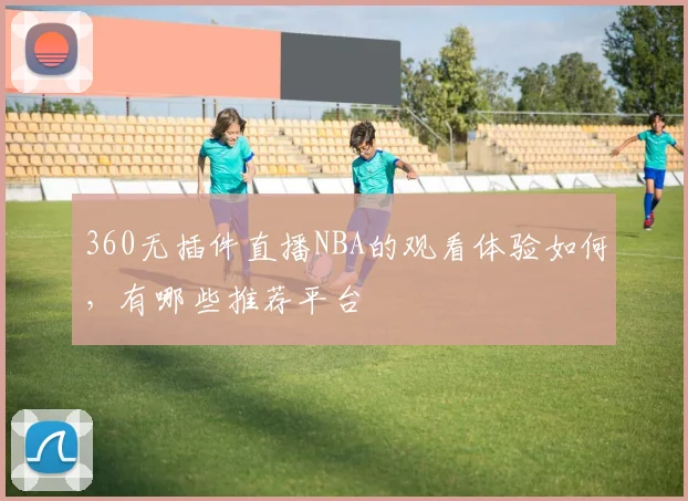360无插件直播NBA的观看体验如何，有哪些推荐平台
