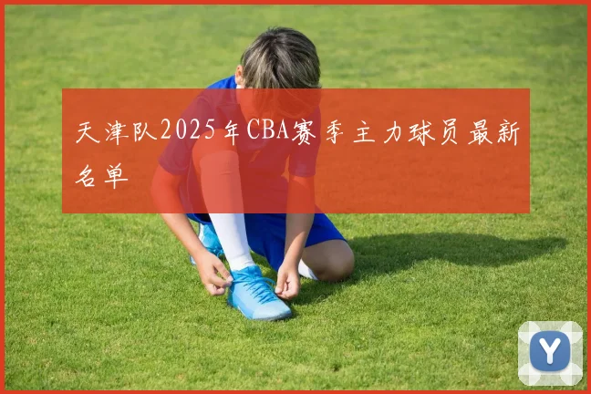 天津队2025年CBA赛季主力球员最新名单