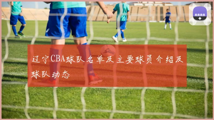 辽宁CBA球队名单及主要球员介绍及球队动态