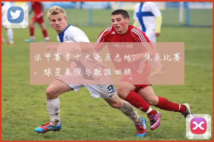 法甲赛季十大亮点总结：焦点比赛、球星表现与数据回顾