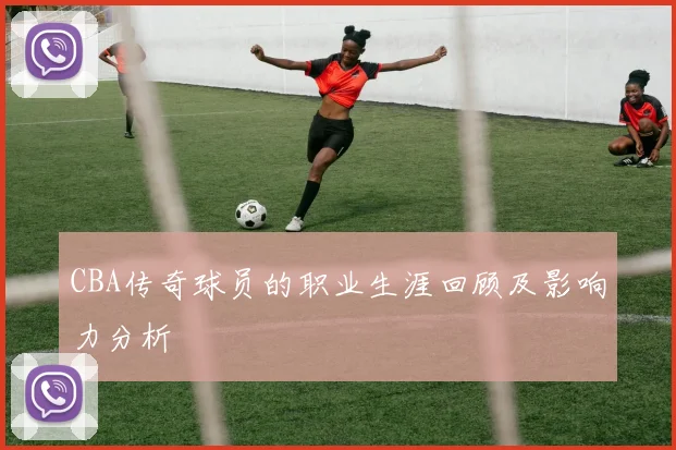 CBA传奇球员的职业生涯回顾及影响力分析