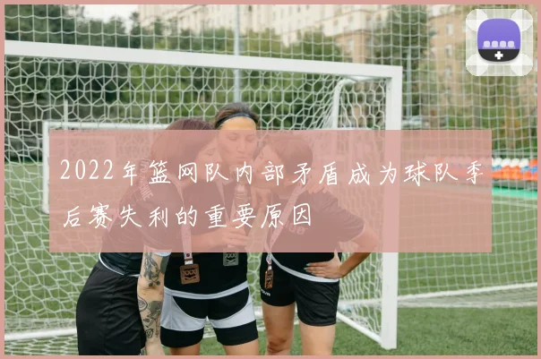 2022年篮网队内部矛盾成为球队季后赛失利的重要原因