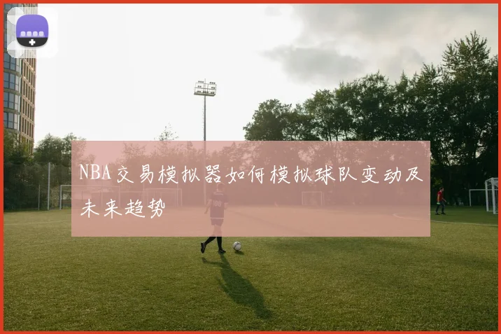 NBA交易模拟器如何模拟球队变动及未来趋势
